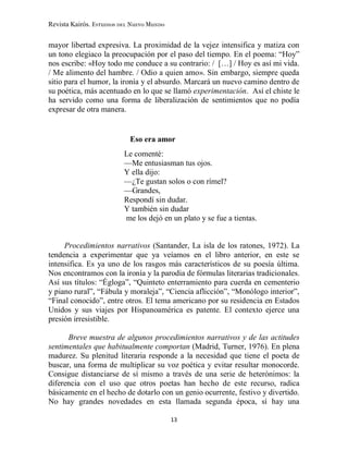 Revista Kairós. Estudios del Nuevo Mundo
13
mayor libertad expresiva. La proximidad de la vejez intensifica y matiza con
un tono elegiaco la preocupación por el paso del tiempo. En el poema: “Hoy”
nos escribe: «Hoy todo me conduce a su contrario: / […] / Hoy es así mi vida.
/ Me alimento del hambre. / Odio a quien amo». Sin embargo, siempre queda
sitio para el humor, la ironía y el absurdo. Marcará un nuevo camino dentro de
su poética, más acentuado en lo que se llamó experimentación. Así el chiste le
ha servido como una forma de liberalización de sentimientos que no podía
expresar de otra manera.
Eso era amor
Le comenté:
—Me entusiasman tus ojos.
Y ella dijo:
—¿Te gustan solos o con rímel?
—Grandes,
Respondí sin dudar.
Y también sin dudar
me los dejó en un plato y se fue a tientas.
Procedimientos narrativos (Santander, La isla de los ratones, 1972). La
tendencia a experimentar que ya veíamos en el libro anterior, en este se
intensifica. Es ya uno de los rasgos más característicos de su poesía última.
Nos encontramos con la ironía y la parodia de fórmulas literarias tradicionales.
Así sus títulos: “Égloga”, “Quinteto enterramiento para cuerda en cementerio
y piano rural”, “Fábula y moraleja”, “Ciencia aflicción”, “Monólogo interior”,
“Final conocido”, entre otros. El tema americano por su residencia en Estados
Unidos y sus viajes por Hispanoamérica es patente. El contexto ejerce una
presión irresistible.
Breve muestra de algunos procedimientos narrativos y de las actitudes
sentimentales que habitualmente comportan (Madrid, Turner, 1976). En plena
madurez. Su plenitud literaria responde a la necesidad que tiene el poeta de
buscar, una forma de multiplicar su voz poética y evitar resultar monocorde.
Consigue distanciarse de sí mismo a través de una serie de heterónimos: la
diferencia con el uso que otros poetas han hecho de este recurso, radica
básicamente en el hecho de dotarlo con un genio ocurrente, festivo y divertido.
No hay grandes novedades en esta llamada segunda época, sí hay una
 