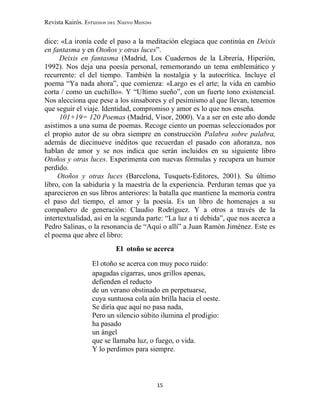 Revista Kairós. Estudios del Nuevo Mundo
15
dice: «La ironía cede el paso a la meditación elegiaca que continúa en Deixis
en fantasma y en Otoños y otras luces”.
Deixis en fantasma (Madrid, Los Cuadernos de la Librería, Hiperión,
1992). Nos deja una poesía personal, rememorando un tema emblemático y
recurrente: el del tiempo. También la nostalgia y la autocrítica. Incluye el
poema “Ya nada ahora”, que comienza: «Largo es el arte; la vida en cambio
corta / como un cuchillo». Y “Ultimo sueño”, con un fuerte tono existencial.
Nos alecciona que pese a los sinsabores y el pesimismo al que llevan, tenemos
que seguir el viaje. Identidad, compromiso y amor es lo que nos enseña.
101+19= 120 Poemas (Madrid, Visor, 2000). Va a ser en este año donde
asistimos a una suma de poemas. Recoge ciento un poemas seleccionados por
el propio autor de su obra siempre en construcción Palabra sobre palabra,
además de diecinueve inéditos que recuerdan el pasado con añoranza, nos
hablan de amor y se nos indica que serán incluidos en su siguiente libro
Otoños y otras luces. Experimenta con nuevas fórmulas y recupera un humor
perdido.
Otoños y otras luces (Barcelona, Tusquets-Editores, 2001). Su último
libro, con la sabiduría y la maestría de la experiencia. Perduran temas que ya
aparecieron en sus libros anteriores: la batalla que mantiene la memoria contra
el paso del tiempo, el amor y la poesía. Es un libro de homenajes a su
compañero de generación: Claudio Rodríguez. Y a otros a través de la
intertextualidad, así en la segunda parte: “La luz a ti debida”, que nos acerca a
Pedro Salinas, o la resonancia de “Aquí o allí” a Juan Ramón Jiménez. Este es
el poema que abre el libro:
El otoño se acerca
El otoño se acerca con muy poco ruido:
apagadas cigarras, unos grillos apenas,
defienden el reducto
de un verano obstinado en perpetuarse,
cuya suntuosa cola aún brilla hacia el oeste.
Se diría que aquí no pasa nada,
Pero un silencio súbito ilumina el prodigio:
ha pasado
un ángel
que se llamaba luz, o fuego, o vida.
Y lo perdimos para siempre.
 