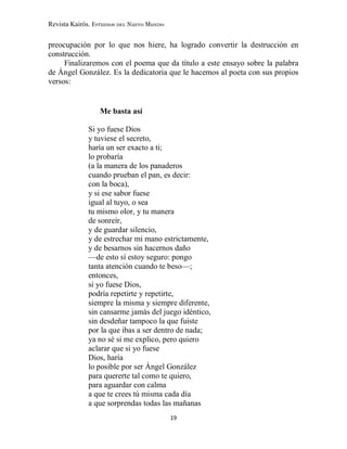 Revista Kairós. Estudios del Nuevo Mundo
19
preocupación por lo que nos hiere, ha logrado convertir la destrucción en
construcción.
Finalizaremos con el poema que da título a este ensayo sobre la palabra
de Ángel González. Es la dedicatoria que le hacemos al poeta con sus propios
versos:
Me basta así
Si yo fuese Dios
y tuviese el secreto,
haría un ser exacto a ti;
lo probaría
(a la manera de los panaderos
cuando prueban el pan, es decir:
con la boca),
y si ese sabor fuese
igual al tuyo, o sea
tu mismo olor, y tu manera
de sonreír,
y de guardar silencio,
y de estrechar mi mano estrictamente,
y de besarnos sin hacernos daño
—de esto sí estoy seguro: pongo
tanta atención cuando te beso—;
entonces,
si yo fuese Dios,
podría repetirte y repetirte,
siempre la misma y siempre diferente,
sin cansarme jamás del juego idéntico,
sin desdeñar tampoco la que fuiste
por la que ibas a ser dentro de nada;
ya no sé si me explico, pero quiero
aclarar que si yo fuese
Dios, haría
lo posible por ser Ángel González
para quererte tal como te quiero,
para aguardar con calma
a que te crees tú misma cada día
a que sorprendas todas las mañanas
 
