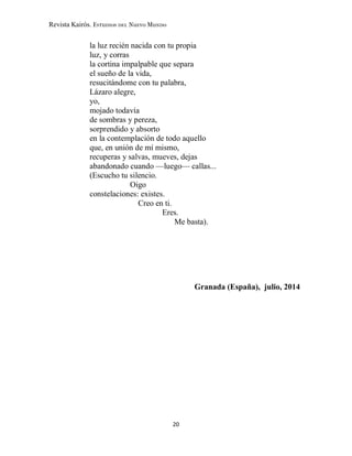 Revista Kairós. Estudios del Nuevo Mundo
20
la luz recién nacida con tu propia
luz, y corras
la cortina impalpable que separa
el sueño de la vida,
resucitándome con tu palabra,
Lázaro alegre,
yo,
mojado todavía
de sombras y pereza,
sorprendido y absorto
en la contemplación de todo aquello
que, en unión de mí mismo,
recuperas y salvas, mueves, dejas
abandonado cuando —luego— callas...
(Escucho tu silencio.
Oigo
constelaciones: existes.
Creo en ti.
Eres.
Me basta).
Granada (España), julio, 2014
 