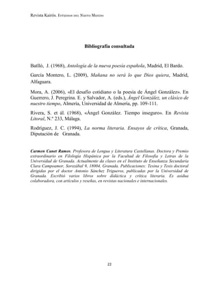 Revista Kairós. Estudios del Nuevo Mundo
22
Bibliografía consultada
Batlló, J. (1968), Antología de la nueva poesía española, Madrid, El Bardo.
García Montero, L. (2009), Mañana no será lo que Dios quiera, Madrid,
Alfaguara.
Mora, A. (2006), «El desafío cotidiano o la poesía de Ángel González». En
Guerrero, J. Peregrina. E. y Salvador, A. (eds.), Ángel González, un clásico de
nuestro tiempo, Almería, Universidad de Almería, pp. 109-111.
Rivera, S. et ál. (1968), «Ángel González. Tiempo inseguro». En Revista
Litoral, N.º 233, Málaga.
Rodríguez, J. C. (1994), La norma literaria. Ensayos de crítica, Granada,
Diputación de Granada.
Carmen Canet Ramos. Profesora de Lengua y Literatura Castellanas. Doctora y Premio
extraordinario en Filología Hispánica por la Facultad de Filosofía y Letras de la
Universidad de Granada. Actualmente da clases en el Instituto de Enseñanza Secundaria
Clara Campoamor, Sorozábal 9, 18004, Granada. Publicaciones: Tesina y Tesis doctoral
dirigidas por el doctor Antonio Sánchez Trigueros, publicadas por la Universidad de
Granada. Escribió varios libros sobre didáctica y crítica literaria. Es asidua
colaboradora, con artículos y reseñas, en revistas nacionales e internacionales.
 