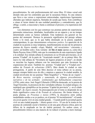 Revista Kairós. Estudios del Nuevo Mundo
8
procedimientos. Se vale preferentemente del verso libre. El ritmo versal está
dictado más por los contenidos que por la secuencia fónica. Es una sintaxis
que lleva a sus versos a expresiones entrecortadas, repeticiones ligeramente
alteradas que indican urgencia, llamadas de ayuda que lanza. Esto contribuye
a situar al lector dentro de una realidad paradójica y contradictoria, que le
obliga a sentir, a reaccionar y hasta a continuar el proceso y la experiencia del
poema.
Los elementos con los que construye sus poemas parten de experiencias
personales minuciosas, detalladas, localizables en un espacio y en un tiempo
determinado como ya hemos señalado. Esta tendencia era general en los
poetas del momento. Destaca la presencia significativa del paisaje urbano
frente a lo rural, que es lo que había dominado en la poesía española
contemporánea, lo que denominamos urbanismo poético. La aparición de la
ciudad en su poesía es muy temprana, manifiestamente en uno de los primeros
poemas de Áspero mundo: «Aquí, Madrid, mil novecientos / cincuenta y
cuatro: un hombre solo». Esta variante del hic et nunc apenas es, como dice
María Payeras Grau (1989), más que la constatación de una experiencia ligada
a la soledad. Esa mirada urbana la rememora en su Oviedo provinciano, en el
poema “Ciudad”, de la parte de “Acariciado mundo”, de su primer libro. De
nuevo la vida urbana de “Inventario de lugares propicios al amor”, en donde
se mezclan los lugares urbanos con las estaciones que más favorecen las
expansiones del amor. También los poemas: “Ciudad uno” y “Ciudad cero”,
ambos de Tratado de urbanismo (1967), libro donde la ciudad es más
protagonista. A partir de este libro decrece el tema urbano en su poesía,
aunque siempre habrá ecos de ella y empieza a aparecer la ciudad amable, la
ciudad envolvente de sus poemas “Dato biográfico” y “Notas de un viajero”,
de Breve muestra, corregida y aumentada, de algunos procedimientos
narrativos y de las actitudes sentimentales que habitualmente comportan
(1976), entre otros. José Ángel Cilleruelo (1990) ha destacado, en la poesía de
Ángel González, la presencia de dos variedades urbanas: la ciudad antigua y la
metrópoli que ejemplifica en los poemas “Capital de provincia” y en el citado
“Ciudad”, de Áspero mundo. Su preocupación por el tema se desprende de un
título significativo como el de Tratado de urbanismo. De forma irónica, el
poeta plantea, en Prosemas o menos (1983), la disyuntiva entre ambas
modalidades unidas a su yo poético, en el poema “El inconformista”: «Cuando
era joven quería vivir en una ciudad grande. / Cuando perdí la juventud quería
vivir en una ciudad pequeña. / Ahora quiero vivir». El uso de la ironía en los
poemas de contenido social o histórico es de una gran eficacia crítica, pero no
difiere de la empleada en los de índole personal. En ambos casos, el
procedimiento irónico es una manera de no reducir el poema a mero mensaje
 