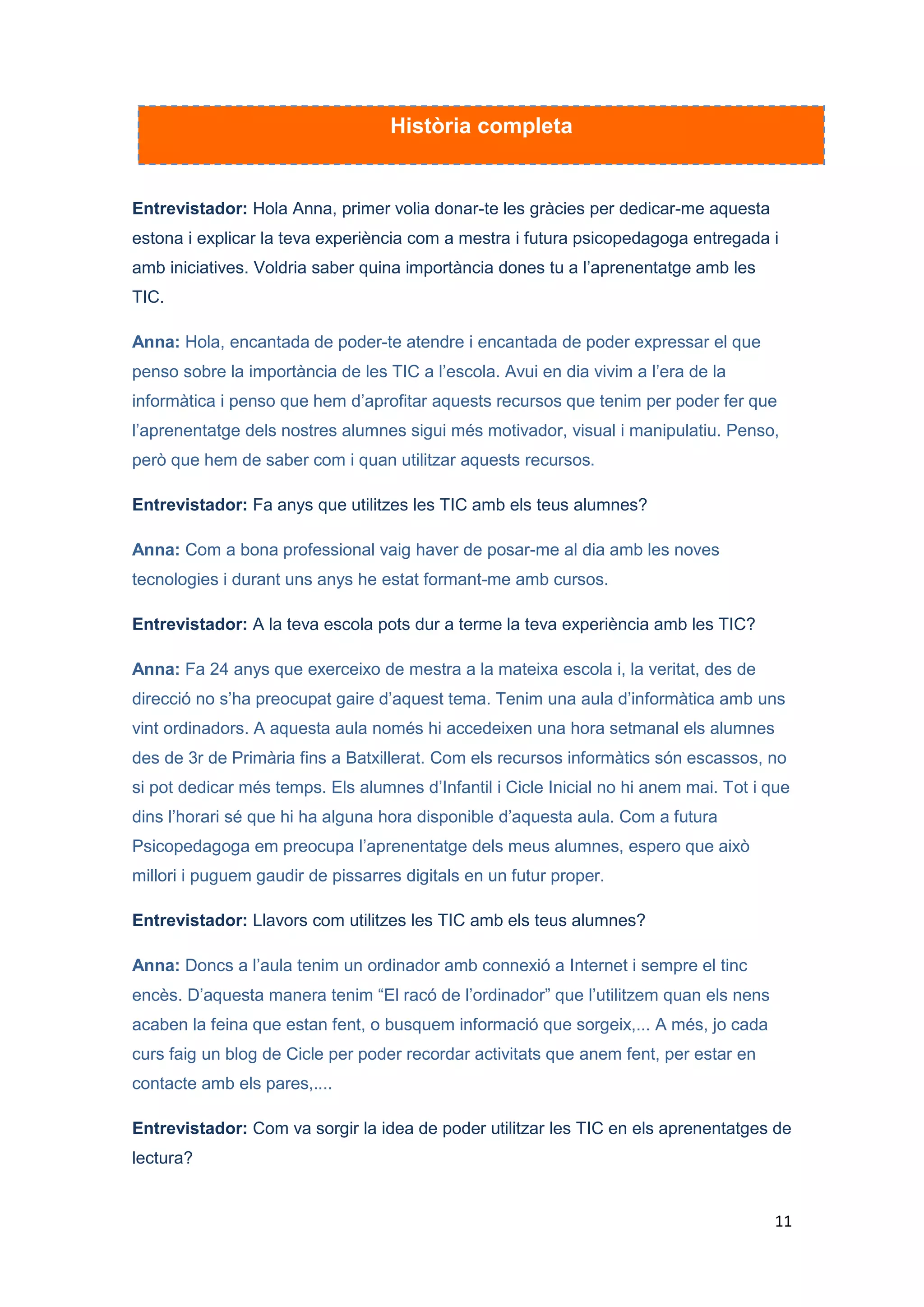 Entrevistador: I com els avalueu?

Anna: Dons observant-los. Ells mateixos quan acaben l’activitat expressen el que han
viscut i a més, per parelles omplen una fitxa on queda reflectit el grau de satisfacció i
aprenentatge.

Entrevistador: Has pensat alguna proposta de millora?

Anna: Doncs, m’agradaria poder programar aquesta activitat per a tot el curs. Penso
que els alumnes assimilen millor els continguts i la finalitat de l’activitat s’assoleix
millor. Si es pogués realitzar durant una hora setmanal, es compaginaria la lectura
digital amb la lectura impresa. Però això haig de demanar-ho a direcció.

Entrevistador: Vols destacar alguna cosa més?

Anna: Doncs destacaria que amb les noves tecnologies s’adquireix una autonomia de
treball molt important. I com he dit abans, els alumnes van construint el seu propi
coneixement. Si ho poguéssim incloure a la programació fins a final de curs, es
podrien comprovar els avenços en els alumnes.

Entrevistador: Doncs ho deixem aquí. Moltes gràcies pel teu temps i per compartir
aquesta iniciativa. I, esperem que la puguis seguir fent realitat!

Anna: Moltes gràcies i només voldria afegir que, les TIC són un bon recurs per a les
escoles, que en siguem tots conscients i que, des del Departament i des dels centres
privats i concertats es tingui en compte. Repeteixo, moltes gràcies.




                                                                                            11
 