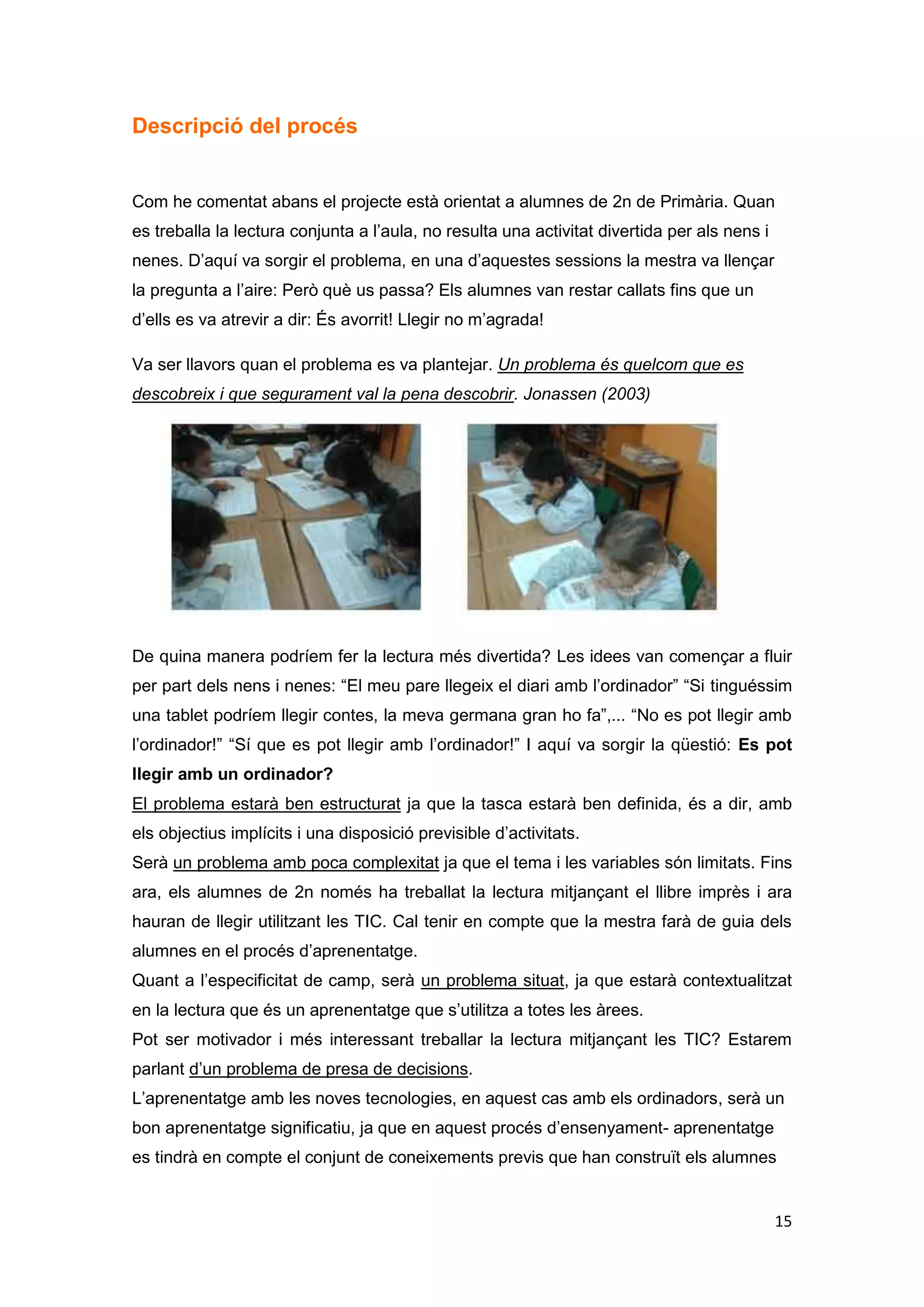 Aquest treball va durar ½ hora. A la següent ½ hora van treballar la lectura amb l’edu
365 amb “Els contes del Tom i la Laia”. Els nens llegien per parelles el conte que
triaven i feien les activitats de comprensió. Els últims 5 minuts havien d’omplir la fitxa
d’avaluació.




3a Sessió
10 de desembre de 2012
Els alumnes amb les mateixes parelles van entrar a l’aula i es van col·locar al seu
ordinador. Aquesta vegada van fer l’activitat al revés, van començar per la lectura d’un
conte del Tom i la Laia i quan acabaven havien de clicar a les activitats que els duia
directament al programa JClic del conte. Per exemple el conte: “Macarràs: el Super
gegant” i les seves activitats de comprensió lectora. Els últims 5 minuts havien d’omplir
la fitxa d’avaluació.




4a Sessió
14 de desembre de 2012
El funcionament d’aula i organitzatiu va ser igual les 4 sessions. Els alumnes al seu
corresponent ordinador amb el programa preparat. En aquesta 4a sessió, els alumnes
van fer una activitat de l’edu 365 que es diu “Entrena’t a llegir”. Aquest joc de lectura té
moltes activitats i els alumnes havien de fer-les totes. Primer vam explicar en què


                                                                                         15
 