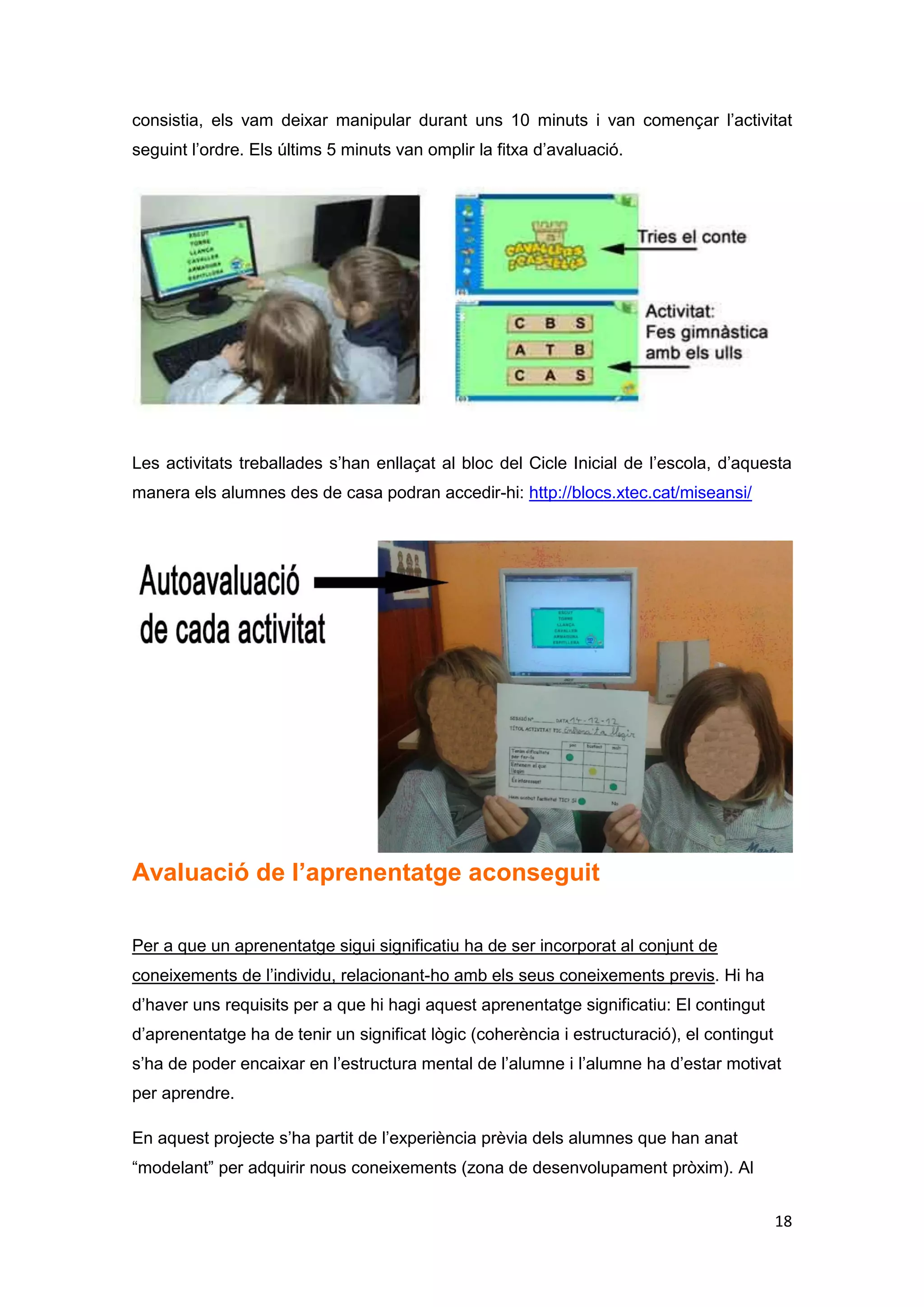 Avaluació tecnològica del disseny

En aquest projecte s’han utilitzat les TIC en les activitats plantejades. Per a dur-lo a
terme s’ha hagut d’utilitzar una aula amb ordinadors per als alumnes. S’ha hagut
d’utilitzar també la connexió wifi del centre escolar ja que per realitzar les activitats
s’havia d’entrar a Internet. Els aprenents, els alumnes de 2n, han pogut experimentar,
investigar i descobrir nous aprenentatges. La valoració ha estat molt positiva, tenint en
compte que aquests nens i nenes no havien realitzat mai una experiència com aquesta
a l’escola. Cal dir, però, que a l’escola on s’ha dut a terme aquest projecte, no tenen
els recursos TIC com a prioritat en el procés d’ensenyament – aprenentatge dels
alumnes. No disposen ni de pissarres digitals, ni d’ordinadors portàtils i menys de
tablets. Quan s’ha de projectar un Power Point realitzat per un mestre o per un
alumne, es recorre a la pantalla de paret i al canó projector. És un dels reptes que s’ha
de proposar aquesta escola, optar poc a poc per la tecnologia digital. Per dur a terme
les activitats, els alumnes havien d’utilitzar l’ordinador 1x1, però a l’aula d’informàtica
del centre no es disposa de tants ordinadors, així que s’ha solucionat el problema
posant dos alumnes a cada ordinador. Les activitats realitzades han estat senzilles ja
que els alumnes només havien de treballar amb els programes ja programats, no
havien d’engegar o apagar l’ordinador, només processar, però, com ja he anat
comentant al llarg d’aquest informe final, el projecte respon a uns principis bàsics que
es fonamenten en l’aprenentatge significatiu basat en el constructivisme que defensa
David Jonassen (2003). Cal tenir present que avui en dia hi ha infinitat de recursos TIC
per poder treballar a l’aula. Voldria destacar la web de l’edu 365 i el programa JClic
que són els que s’han utilitzat en aquest projecte.



Conclusions

Aquesta darrera activitat m’ha proporcionat les bases teòriques per poder dur a terme
la incorporació de les TIC a l’educació. Els alumnes, en concret els nens de 2n de
Primària del Col·legi de la Presentació d’Arenys de mar, han estat els protagonistes del
seu propi aprenentatge i poc a poc han anat construint el seu propi mapa mental de tot
el procés. Penso que , desenvolupant activitats d’aquest tipus a l’escola, els alumnes
assoleixen els aprenentatges de forma significativa, parteixen dels seus coneixements
previs i van participant i implicant- se en les tasques que es desenvolupen. El procés
d’ensenyament – aprenentatge ha de ser col·laboratiu, contextualitzat i partint de les


                                                                                              18
 
