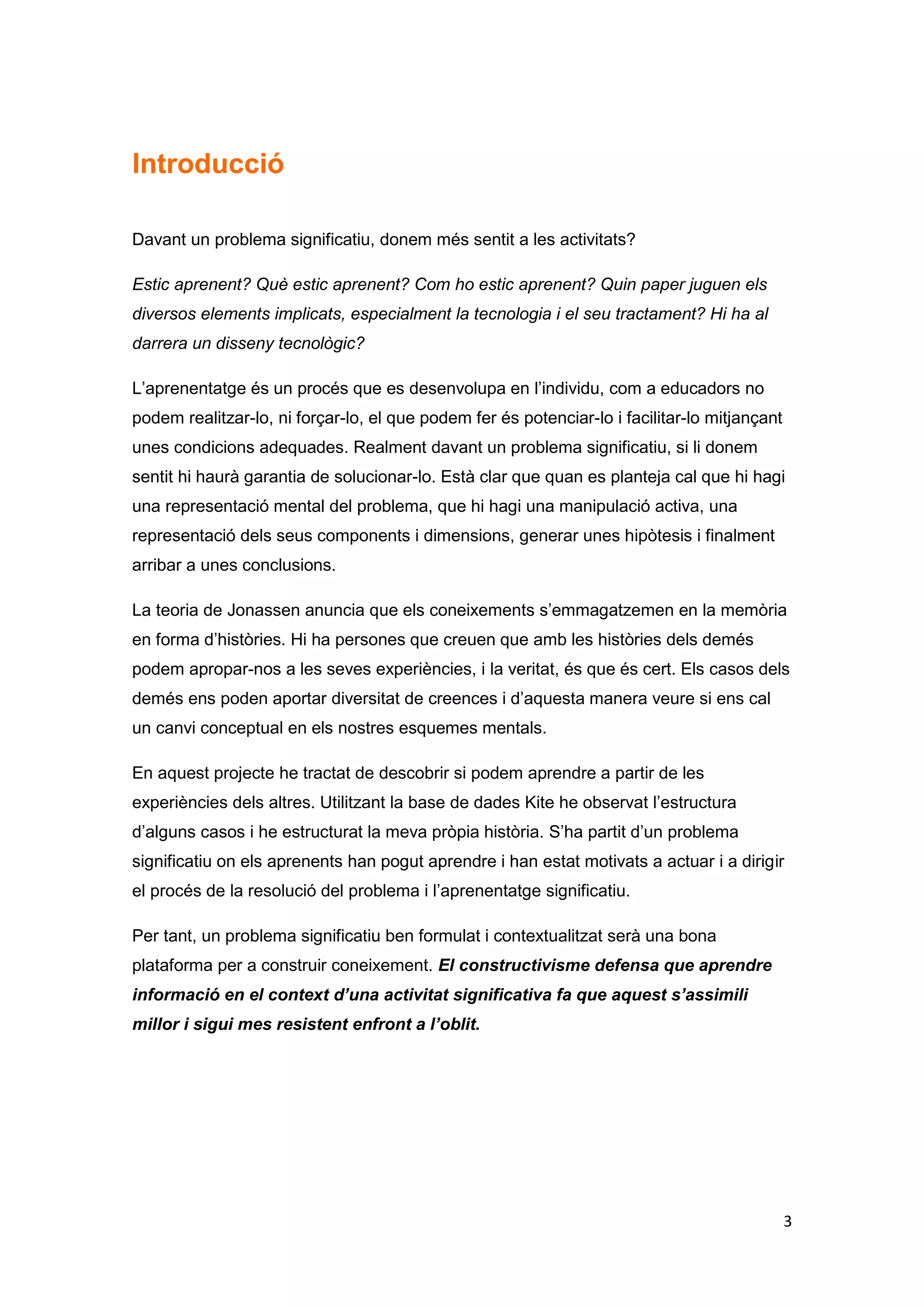 Introducció

Davant un problema significatiu, donem més sentit a les activitats?

Estic aprenent? Què estic aprenent? Com ho estic aprenent? Quin paper juguen els
diversos elements implicats, especialment la tecnologia i el seu tractament? Hi ha al
darrera un disseny tecnològic?

L’aprenentatge és un procés que es desenvolupa en l’individu, com a educadors no
podem realitzar-lo, ni forçar-lo, el que podem fer és potenciar-lo i facilitar-lo mitjançant
unes condicions adequades. Realment davant un problema significatiu, si li donem
sentit hi haurà garantia de solucionar-lo. Està clar que quan es planteja cal que hi hagi
una representació mental del problema, que hi hagi una manipulació activa, una
representació dels seus components i dimensions, generar unes hipòtesis i finalment
arribar a unes conclusions.

La teoria de Jonassen anuncia que els coneixements s’emmagatzemen en la memòria
en forma d’històries. Hi ha persones que creuen que amb les històries dels demés
podem apropar-nos a les seves experiències, i la veritat, és que és cert. Els casos dels
demés ens poden aportar diversitat de creences i d’aquesta manera veure si ens cal
un canvi conceptual en els nostres esquemes mentals.

En aquest projecte he tractat de descobrir si podem aprendre a partir de les
experiències dels altres. Utilitzant la base de dades Kite he observat l’estructura
d’alguns casos i he estructurat la meva pròpia història. S’ha partit d’un problema
significatiu on els aprenents han pogut aprendre i han estat motivats a actuar i a dirigir
el procés de la resolució del problema i l’aprenentatge significatiu.

Per tant, un problema significatiu ben formulat i contextualitzat serà una bona
plataforma per a construir coneixement. El constructivisme defensa que aprendre
informació en el context d’una activitat significativa fa que aquest s’assimili
millor i sigui mes resistent enfront a l’oblit.




                                                                                               3
 