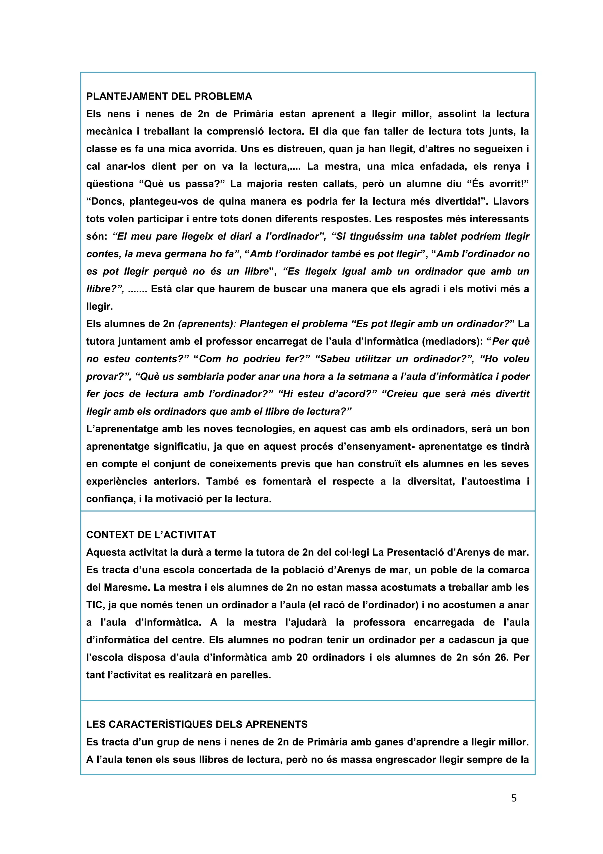 PLANTEJAMENT DEL PROBLEMA
Els nens i nenes de 2n de Primària estan aprenent a llegir millor, assolint la lectura
mecànica i treballant la comprensió lectora. El dia que fan taller de lectura tots junts, la
classe es fa una mica avorrida. Uns es distreuen, quan ja han llegit, d’altres no segueixen i
cal anar-los dient per on va la lectura,.... La mestra, una mica enfadada, els renya i
qüestiona “Què us passa?” La majoria resten callats, però un alumne diu “És avorrit!”
“Doncs, plantegeu-vos de quina manera es podria fer la lectura més divertida!”. Llavors tots
volen participar i entre tots donen diferents respostes. Les respostes més interessants són:
“El meu pare llegeix el diari a l’ordinador”, “Si tinguéssim una tablet podríem llegir contes,
la meva germana ho fa”, “Amb l’ordinador també es pot llegir”, “Amb l’ordinador no es pot
llegir perquè no és un llibre”, “Es llegeix igual amb un ordinador que amb un llibre?”, .......
Està clar que haurem de buscar una manera que els agradi i els motivi més a llegir.
Els alumnes de 2n (aprenents): Plantegen el problema “Es pot llegir amb un ordinador?” La
tutora juntament amb el professor encarregat de l’aula d’informàtica (mediadors): “Per què
no esteu contents?” “Com ho podríeu fer?” “Sabeu utilitzar un ordinador?”, “Ho voleu
provar?”, “Què us semblaria poder anar una hora a la setmana a l’aula d’informàtica i poder
fer jocs de lectura amb l’ordinador?” “Hi esteu d’acord?” “Creieu que serà més divertit
llegir amb els ordinadors que amb el llibre de lectura?”
L’aprenentatge amb les noves tecnologies, en aquest cas amb els ordinadors, serà un bon
aprenentatge significatiu, ja que en aquest procés d’ensenyament- aprenentatge es tindrà
en compte el conjunt de coneixements previs que han construït els alumnes en les seves
experiències anteriors. També es fomentarà el respecte a la diversitat, l’autoestima i
confiança, i la motivació per la lectura.

CONTEXT DE L’ACTIVITAT
Aquesta activitat la durà a terme la tutora de 2n del col·legi La Presentació d’Arenys de mar.
Es tracta d’una escola concertada de la població d’Arenys de mar, un poble de la comarca
del Maresme. La mestra i els alumnes de 2n no estan massa acostumats a treballar amb les
TIC, ja que només tenen un ordinador a l’aula (el racó de l’ordinador) i no acostumen a anar
a l’aula d’informàtica. A la mestra l’ajudarà la professora encarregada de l’aula
d’informàtica del centre. Els alumnes no podran tenir un ordinador per a cadascun ja que
l’escola disposa d’aula d’informàtica amb 20 ordinadors i els alumnes de 2n són 26. Per tant
l’activitat es realitzarà en parelles.



LES CARACTERÍSTIQUES DELS APRENENTS
Es tracta d’un grup de nens i nenes de 2n de Primària amb ganes d’aprendre a llegir millor.
A l’aula tenen els seus llibres de lectura, però no és massa engrescador llegir sempre de la
mateixa manera. Per aquest motiu sorgeix la qüestió a l’aula de poder fer el taller de lectura
diferent. Són alumnes que no estan gaire acostumats a utilitzar les noves tecnologies a

                                                                                           5
 