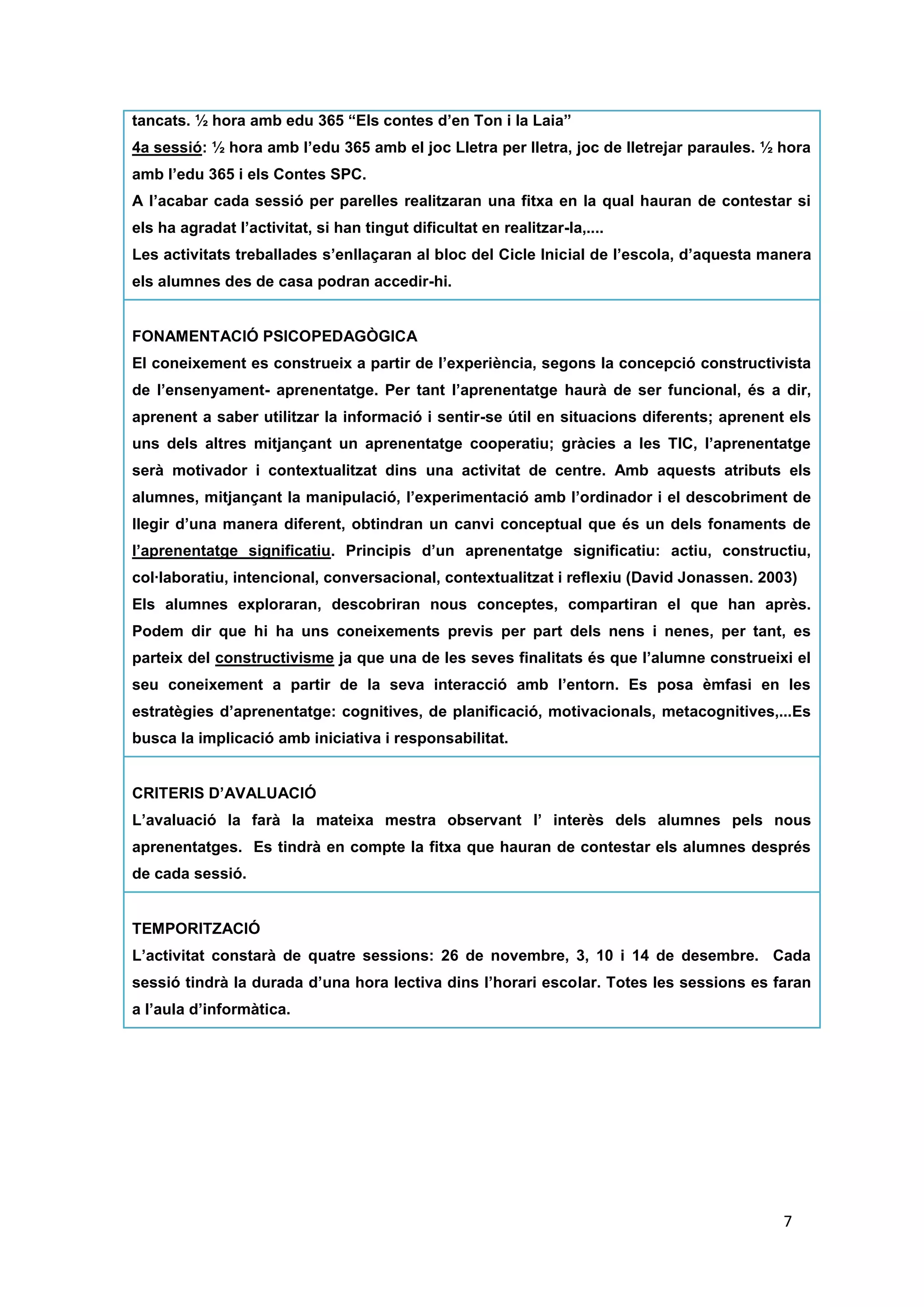 tancats. ½ hora amb edu 365 “Els contes d’en Ton i la Laia”
4a sessió: ½ hora amb l’edu 365 amb el joc Lletra per lletra, joc de lletrejar paraules. ½ hora
amb l’edu 365 i els Contes SPC.
A l’acabar cada sessió per parelles realitzaran una fitxa en la qual hauran de contestar si els
ha agradat l’activitat, si han tingut dificultat en realitzar-la,....
Les activitats treballades s’enllaçaran al bloc del Cicle Inicial de l’escola, d’aquesta manera
els alumnes des de casa podran accedir-hi.

FONAMENTACIÓ PSICOPEDAGÒGICA
El coneixement es construeix a partir de l’experiència, segons la concepció constructivista
de l’ensenyament- aprenentatge. Per tant l’aprenentatge haurà de ser funcional, és a dir,
aprenent a saber utilitzar la informació i sentir-se útil en situacions diferents; aprenent els
uns dels altres mitjançant un aprenentatge cooperatiu; gràcies a les TIC, l’aprenentatge
serà motivador i contextualitzat dins una activitat de centre. Amb aquests atributs els
alumnes, mitjançant la manipulació, l’experimentació amb l’ordinador i el descobriment de
llegir d’una manera diferent, obtindran un canvi conceptual que és un dels fonaments de
l’aprenentatge significatiu. Principis d’un aprenentatge significatiu: actiu, constructiu,
col·laboratiu, intencional, conversacional, contextualitzat i reflexiu (David Jonassen. 2003)
Els alumnes exploraran, descobriran nous conceptes, compartiran el que han après. Podem
dir que hi ha uns coneixements previs per part dels nens i nenes, per tant, es parteix del
constructivisme ja que una de les seves finalitats és que l’alumne construeixi el seu
coneixement a partir de la seva interacció amb l’entorn. Es posa èmfasi en les estratègies
d’aprenentatge: cognitives, de planificació, motivacionals, metacognitives,...Es busca la
implicació amb iniciativa i responsabilitat.

CRITERIS D’AVALUACIÓ
L’avaluació la farà la mateixa mestra observant l’ interès dels alumnes pels nous
aprenentatges. Es tindrà en compte la fitxa que hauran de contestar els alumnes després
de cada sessió.

TEMPORITZACIÓ
L’activitat constarà de quatre sessions: 26 de novembre, 3, 10 i 14 de desembre. Cada
sessió tindrà la durada d’una hora lectiva dins l’horari escolar. Totes les sessions es faran
a l’aula d’informàtica.




                                                                                           7
 