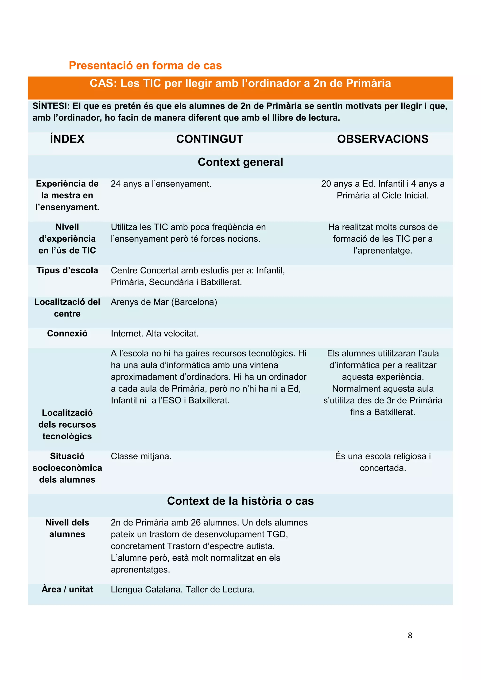 CAS: Les TIC per llegir amb l’ordinador a 2n de Primària
SÍNTESI: El que es pretén és que els alumnes de 2n de Primària se sentin motivats per llegir i que,
amb l’ordinador, ho facin de manera diferent que amb el llibre de lectura.

    ÍNDEX                             CONTINGUT                      OBSERVACIONS
                                                      Història completa
                                            Context general
Experiència de      24 anys a l’ensenyament.                              20 anys a Ed. Infantil i 4 anys a
  la mestra en                                                                Primària al Cicle Inicial.
l’ensenyament.

      Nivell     Utilitza les TIC amb poca freqüència en                    Ha realitzat molts cursos de
d’experiència en l’ensenyament però té forces nocions.                       formació de les TIC per a
   l’ús de TIC                                                                    l’aprenentatge.

Tipus d’escola      Centre Concertat amb estudis per a: Infantil,
                    Primària, Secundària i Batxillerat.

Localització del    Arenys de Mar (Barcelona)
    centre

   Connexió         Internet. Alta velocitat.

                    A l’escola no hi ha gaires recursos tecnològics. Hi     Els alumnes utilitzaran l’aula
                    ha una aula d’informàtica amb una vintena                d’informàtica per a realitzar
                    aproximadament d’ordinadors. Hi ha un ordinador              aquesta experiència.
                    a cada aula de Primària, però no n’hi ha ni a Ed,         Normalment aquesta aula
                    Infantil ni a l’ESO i Batxillerat.                     s’utilitza des de 3r de Primària
  Localització                                                                      fins a Batxillerat.
 dels recursos
  tecnològics

    Situació   Classe mitjana.                                                És una escola religiosa i
socioeconòmica                                                                     concertada.
 dels alumnes

                                   Context de la història o cas
   Nivell dels      2n de Primària amb 26 alumnes. Un dels alumnes
    alumnes         pateix un trastorn de desenvolupament TGD,
                    concretament Trastorn d’espectre autista.
                    L’alumne però, està molt normalitzat en els
                    aprenentatges.

  Àrea / unitat     Llengua Catalana. Taller de Lectura.



                                          Fites en la història
   Activitats       El Taller de Lectura forma part d’una de les cinc     L’activitat de lectura amb les TIC
planificades a la   hores setmanals de l’assignatura de Llengua              es realitzarà com a unitat i
 sessió o unitat    Catalana.                                              s’experimentarà durant quatre
                                                                                       sessions.

     Nivell         Que els alumnes es diverteixin i aprenguin de
d’aprenentatge      manera diferent a llegir. Que, a més, aprenguin
    esperat         les funcions bàsiques de l’ordinador i s’adonin                              8
                    que poden realitzar activitats de lectura
                    experimentant i manipulant.

Tipus d’activitat   Es tracta d’una activitat de llenguatge que va
 