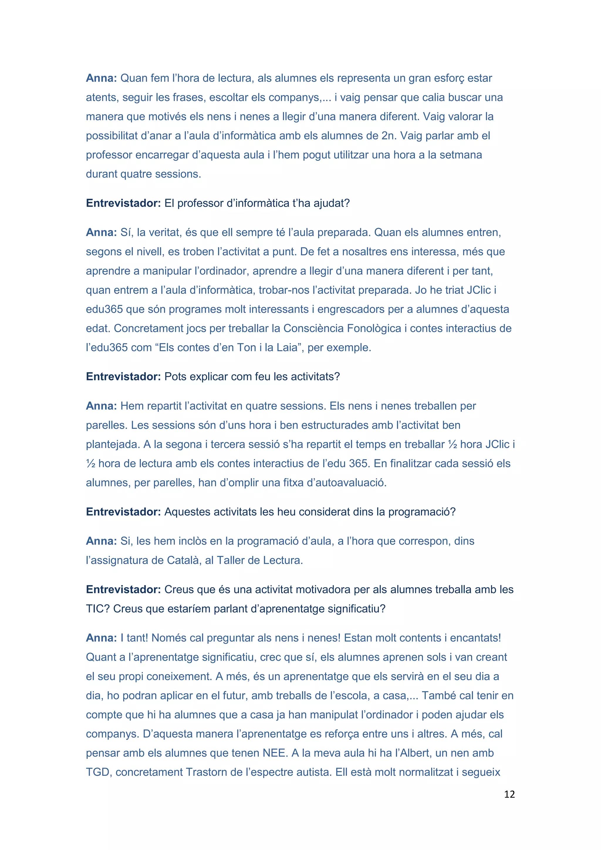 Anna: Quan fem l’hora de lectura, als alumnes els representa un gran esforç estar
atents, seguir les frases, escoltar els companys,... i vaig pensar que calia buscar una
manera que motivés els nens i nenes a llegir d’una manera diferent. Vaig valorar la
possibilitat d’anar a l’aula d’informàtica amb els alumnes de 2n. Vaig parlar amb el
professor encarregar d’aquesta aula i l’hem pogut utilitzar una hora a la setmana
durant quatre sessions.

Entrevistador: El professor d’informàtica t’ha ajudat?

Anna: Sí, la veritat, és que ell sempre té l’aula preparada. Quan els alumnes entren,
segons el nivell, es troben l’activitat a punt. De fet a nosaltres ens interessa, més que
aprendre a manipular l’ordinador, aprendre a llegir d’una manera diferent i per tant,
quan entrem a l’aula d’informàtica, trobar-nos l’activitat preparada. Jo he triat JClic i
edu365 que són programes molt interessants i engrescadors per a alumnes d’aquesta
edat. Concretament jocs per treballar la Consciència Fonològica i contes interactius de
l’edu365 com “Els contes d’en Ton i la Laia”, per exemple.

Entrevistador: Pots explicar com feu les activitats?

Anna: Hem repartit l’activitat en quatre sessions. Els nens i nenes treballen per
parelles. Les sessions són d’uns hora i ben estructurades amb l’activitat ben
plantejada. A la segona i tercera sessió s’ha repartit el temps en treballar ½ hora JClic i
½ hora de lectura amb els contes interactius de l’edu 365. En finalitzar cada sessió els
alumnes, per parelles, han d’omplir una fitxa d’autoavaluació.

Entrevistador: Aquestes activitats les heu considerat dins la programació?

Anna: Si, les hem inclòs en la programació d’aula, a l’hora que correspon, dins
l’assignatura de Català, al Taller de Lectura.

Entrevistador: Creus que és una activitat motivadora per als alumnes treballa amb les
TIC? Creus que estaríem parlant d’aprenentatge significatiu?

Anna: I tant! Només cal preguntar als nens i nenes! Estan molt contents i encantats!
Quant a l’aprenentatge significatiu, crec que sí, els alumnes aprenen sols i van creant
el seu propi coneixement. A més, és un aprenentatge que els servirà en el seu dia a
dia, ho podran aplicar en el futur, amb treballs de l’escola, a casa,... També cal tenir en
compte que hi ha alumnes que a casa ja han manipulat l’ordinador i poden ajudar els
companys. D’aquesta manera l’aprenentatge es reforça entre uns i altres. A més, cal
pensar amb els alumnes que tenen NEE. A la meva aula hi ha l’Albert, un nen amb
TGD, concretament Trastorn de l’espectre autista. Ell està molt normalitzat i segueix
                                                                                            12
 