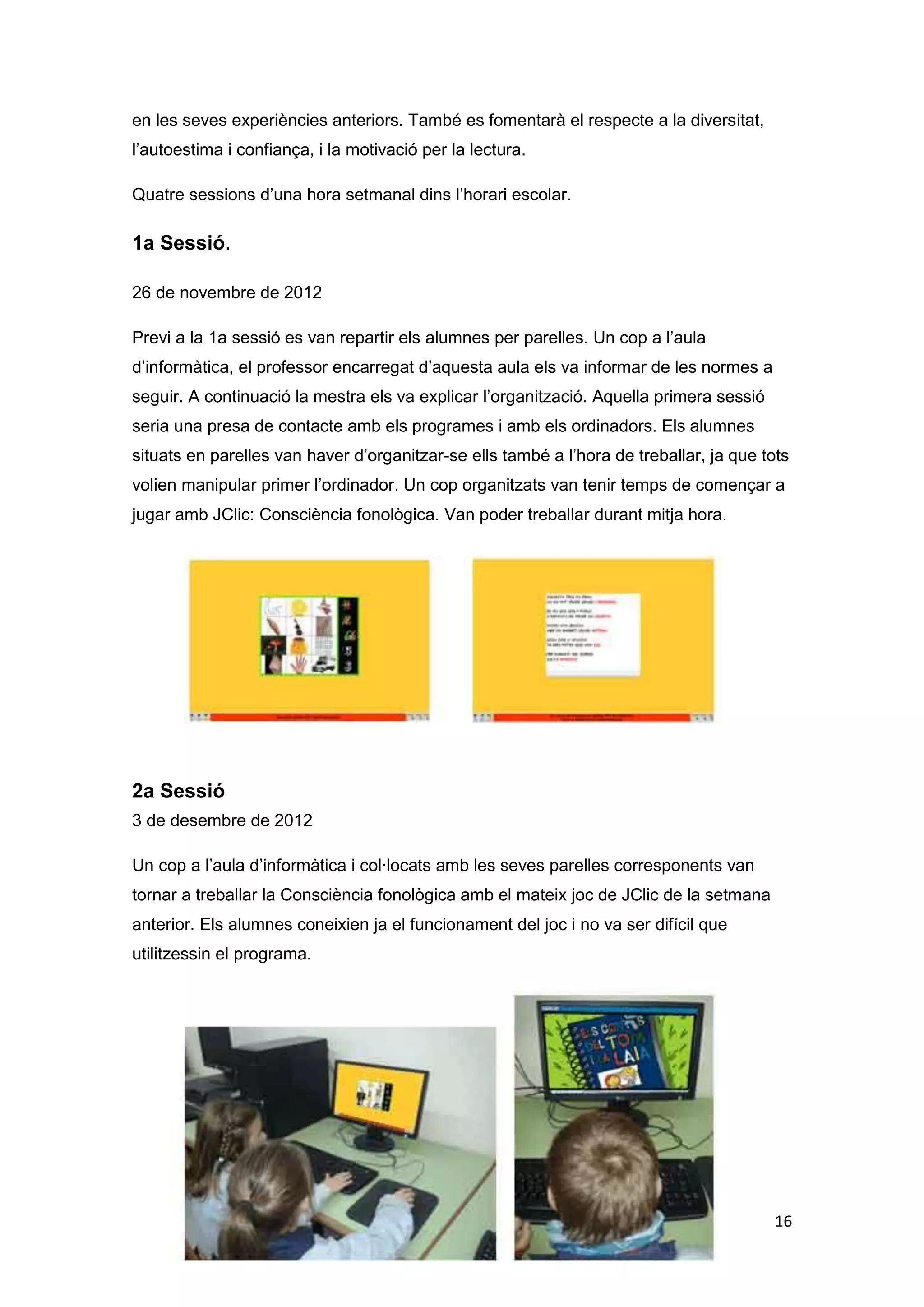 en les seves experiències anteriors. També es fomentarà el respecte a la diversitat,
l’autoestima i confiança, i la motivació per la lectura.

Quatre sessions d’una hora setmanal dins l’horari escolar.

1a Sessió.

26 de novembre de 2012

Previ a la 1a sessió es van repartir els alumnes per parelles. Un cop a l’aula
d’informàtica, el professor encarregat d’aquesta aula els va informar de les normes a
seguir. A continuació la mestra els va explicar l’organització. Aquella primera sessió
seria una presa de contacte amb els programes i amb els ordinadors. Els alumnes
situats en parelles van haver d’organitzar-se ells també a l’hora de treballar, ja que tots
volien manipular primer l’ordinador. Un cop organitzats van tenir temps de començar a
jugar amb JClic: Consciència fonològica. Van poder treballar durant mitja hora.




2a Sessió
3 de desembre de 2012

Un cop a l’aula d’informàtica i col·locats amb les seves parelles corresponents van
tornar a treballar la Consciència fonològica amb el mateix joc de JClic de la setmana
anterior. Els alumnes coneixien ja el funcionament del joc i no va ser difícil que
utilitzessin el programa.




                                                                                         16
 