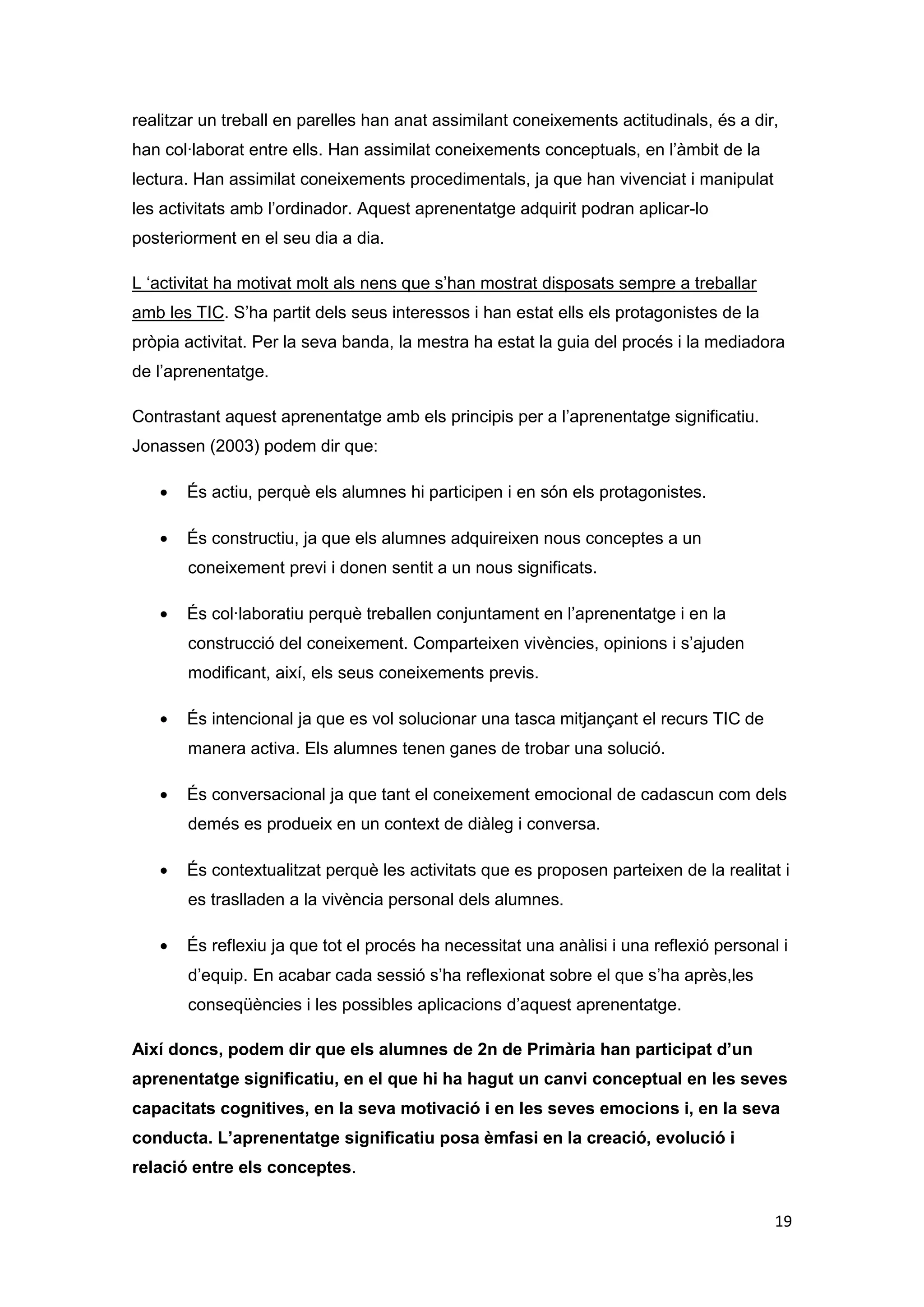 realitzar un treball en parelles han anat assimilant coneixements actitudinals, és a dir,
han col·laborat entre ells. Han assimilat coneixements conceptuals, en l’àmbit de la
lectura. Han assimilat coneixements procedimentals, ja que han vivenciat i manipulat
les activitats amb l’ordinador. Aquest aprenentatge adquirit podran aplicar-lo
posteriorment en el seu dia a dia.

L ‘activitat ha motivat molt als nens que s’han mostrat disposats sempre a treballar
amb les TIC. S’ha partit dels seus interessos i han estat ells els protagonistes de la
pròpia activitat. Per la seva banda, la mestra ha estat la guia del procés i la mediadora
de l’aprenentatge.

Contrastant aquest aprenentatge amb els principis per a l’aprenentatge significatiu.
Jonassen (2003) podem dir que:

       És actiu, perquè els alumnes hi participen i en són els protagonistes.

       És constructiu, ja que els alumnes adquireixen nous conceptes a un
       coneixement previ i donen sentit a un nous significats.

       És col·laboratiu perquè treballen conjuntament en l’aprenentatge i en la
       construcció del coneixement. Comparteixen vivències, opinions i s’ajuden
       modificant, així, els seus coneixements previs.

       És intencional ja que es vol solucionar una tasca mitjançant el recurs TIC de
       manera activa. Els alumnes tenen ganes de trobar una solució.

       És conversacional ja que tant el coneixement emocional de cadascun com dels
       demés es produeix en un context de diàleg i conversa.

       És contextualitzat perquè les activitats que es proposen parteixen de la realitat i
       es traslladen a la vivència personal dels alumnes.

       És reflexiu ja que tot el procés ha necessitat una anàlisi i una reflexió personal i
       d’equip. En acabar cada sessió s’ha reflexionat sobre el que s’ha après,les
       conseqüències i les possibles aplicacions d’aquest aprenentatge.

Així doncs, podem dir que els alumnes de 2n de Primària han participat d’un
aprenentatge significatiu, en el que hi ha hagut un canvi conceptual en les seves
capacitats cognitives, en la seva motivació i en les seves emocions i, en la seva
conducta. L’aprenentatge significatiu posa èmfasi en la creació, evolució i
relació entre els conceptes.


                                                                                         19
 