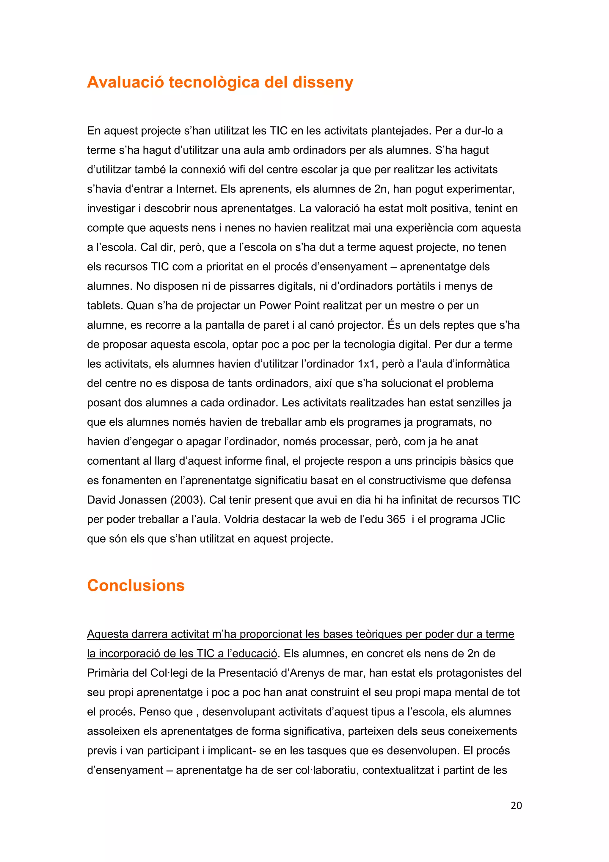 Avaluació tecnològica del disseny

En aquest projecte s’han utilitzat les TIC en les activitats plantejades. Per a dur-lo a
terme s’ha hagut d’utilitzar una aula amb ordinadors per als alumnes. S’ha hagut
d’utilitzar també la connexió wifi del centre escolar ja que per realitzar les activitats
s’havia d’entrar a Internet. Els aprenents, els alumnes de 2n, han pogut experimentar,
investigar i descobrir nous aprenentatges. La valoració ha estat molt positiva, tenint en
compte que aquests nens i nenes no havien realitzat mai una experiència com aquesta
a l’escola. Cal dir, però, que a l’escola on s’ha dut a terme aquest projecte, no tenen
els recursos TIC com a prioritat en el procés d’ensenyament – aprenentatge dels
alumnes. No disposen ni de pissarres digitals, ni d’ordinadors portàtils i menys de
tablets. Quan s’ha de projectar un Power Point realitzat per un mestre o per un
alumne, es recorre a la pantalla de paret i al canó projector. És un dels reptes que s’ha
de proposar aquesta escola, optar poc a poc per la tecnologia digital. Per dur a terme
les activitats, els alumnes havien d’utilitzar l’ordinador 1x1, però a l’aula d’informàtica
del centre no es disposa de tants ordinadors, així que s’ha solucionat el problema
posant dos alumnes a cada ordinador. Les activitats realitzades han estat senzilles ja
que els alumnes només havien de treballar amb els programes ja programats, no
havien d’engegar o apagar l’ordinador, només processar, però, com ja he anat
comentant al llarg d’aquest informe final, el projecte respon a uns principis bàsics que
es fonamenten en l’aprenentatge significatiu basat en el constructivisme que defensa
David Jonassen (2003). Cal tenir present que avui en dia hi ha infinitat de recursos TIC
per poder treballar a l’aula. Voldria destacar la web de l’edu 365 i el programa JClic
que són els que s’han utilitzat en aquest projecte.



Conclusions

Aquesta darrera activitat m’ha proporcionat les bases teòriques per poder dur a terme
la incorporació de les TIC a l’educació. Els alumnes, en concret els nens de 2n de
Primària del Col·legi de la Presentació d’Arenys de mar, han estat els protagonistes del
seu propi aprenentatge i poc a poc han anat construint el seu propi mapa mental de tot
el procés. Penso que , desenvolupant activitats d’aquest tipus a l’escola, els alumnes
assoleixen els aprenentatges de forma significativa, parteixen dels seus coneixements
previs i van participant i implicant- se en les tasques que es desenvolupen. El procés
d’ensenyament – aprenentatge ha de ser col·laboratiu, contextualitzat i partint de les


                                                                                              20
 