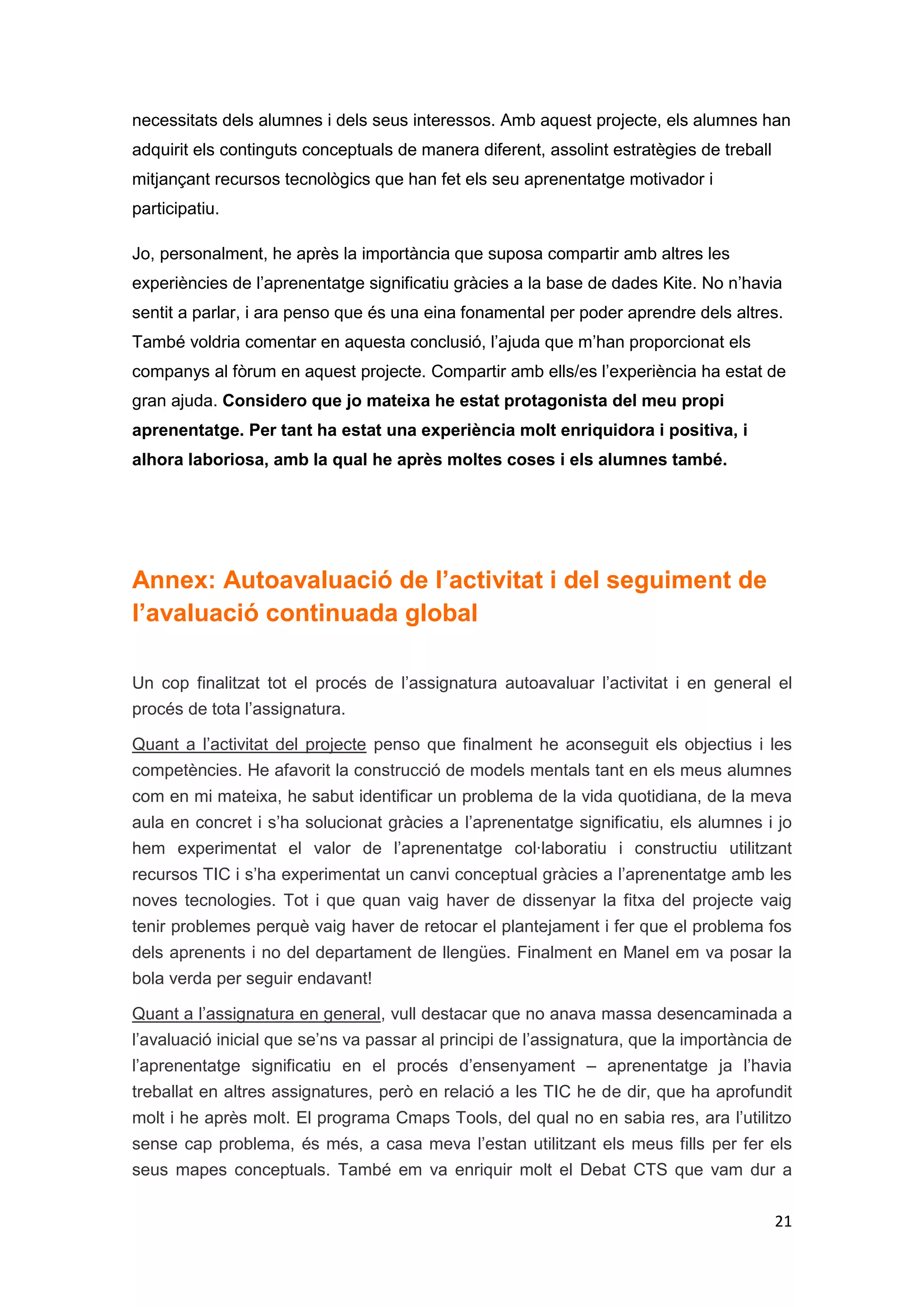 necessitats dels alumnes i dels seus interessos. Amb aquest projecte, els alumnes han
adquirit els continguts conceptuals de manera diferent, assolint estratègies de treball
mitjançant recursos tecnològics que han fet els seu aprenentatge motivador i
participatiu.

Jo, personalment, he après la importància que suposa compartir amb altres les
experiències de l’aprenentatge significatiu gràcies a la base de dades Kite. No n’havia
sentit a parlar, i ara penso que és una eina fonamental per poder aprendre dels altres.
També voldria comentar en aquesta conclusió, l’ajuda que m’han proporcionat els
companys al fòrum en aquest projecte. Compartir amb ells/es l’experiència ha estat de
gran ajuda. Considero que jo mateixa he estat protagonista del meu propi
aprenentatge. Per tant ha estat una experiència molt enriquidora i positiva, i
alhora laboriosa, amb la qual he après moltes coses i els alumnes també.




Annex: Autoavaluació de l’activitat i del seguiment de
l’avaluació continuada global

Un cop finalitzat tot el procés de l’assignatura autoavaluar l’activitat i en general el
procés de tota l’assignatura.

Quant a l’activitat del projecte penso que finalment he aconseguit els objectius i les
competències. He afavorit la construcció de models mentals tant en els meus alumnes
com en mi mateixa, he sabut identificar un problema de la vida quotidiana, de la meva
aula en concret i s’ha solucionat gràcies a l’aprenentatge significatiu, els alumnes i jo
hem experimentat el valor de l’aprenentatge col·laboratiu i constructiu utilitzant
recursos TIC i s’ha experimentat un canvi conceptual gràcies a l’aprenentatge amb les
noves tecnologies. Tot i que quan vaig haver de dissenyar la fitxa del projecte vaig
tenir problemes perquè vaig haver de retocar el plantejament i fer que el problema fos
dels aprenents i no del departament de llengües. Finalment en Manel em va posar la
bola verda per seguir endavant!

Quant a l’assignatura en general, vull destacar que no anava massa desencaminada a
l’avaluació inicial que se’ns va passar al principi de l’assignatura, que la importància de
l’aprenentatge significatiu en el procés d’ensenyament – aprenentatge ja l’havia
treballat en altres assignatures, però en relació a les TIC he de dir, que ha aprofundit
molt i he après molt. El programa Cmaps Tools, del qual no en sabia res, ara l’utilitzo
sense cap problema, és més, a casa meva l’estan utilitzant els meus fills per fer els
seus mapes conceptuals. També em va enriquir molt el Debat CTS que vam dur a

                                                                                          21
 