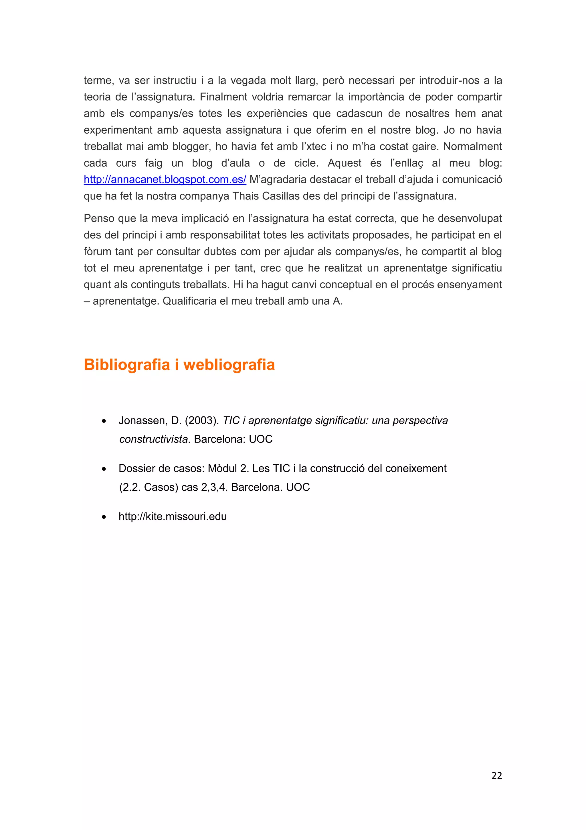 terme, va ser instructiu i a la vegada molt llarg, però necessari per introduir-nos a la
teoria de l’assignatura. Finalment voldria remarcar la importància de poder compartir
amb els companys/es totes les experiències que cadascun de nosaltres hem anat
experimentant amb aquesta assignatura i que oferim en el nostre blog. Jo no havia
treballat mai amb blogger, ho havia fet amb l’xtec i no m’ha costat gaire. Normalment
cada curs faig un blog d’aula o de cicle. Aquest és l’enllaç al meu blog:
http://annacanet.blogspot.com.es/ M’agradaria destacar el treball d’ajuda i comunicació
que ha fet la nostra companya Thais Casillas des del principi de l’assignatura.

Penso que la meva implicació en l’assignatura ha estat correcta, que he desenvolupat
des del principi i amb responsabilitat totes les activitats proposades, he participat en el
fòrum tant per consultar dubtes com per ajudar als companys/es, he compartit al blog
tot el meu aprenentatge i per tant, crec que he realitzat un aprenentatge significatiu
quant als continguts treballats. Hi ha hagut canvi conceptual en el procés ensenyament
– aprenentatge. Qualificaria el meu treball amb una A.




Bibliografia i webliografia


       Jonassen, D. (2003). TIC i aprenentatge significatiu: una perspectiva
       constructivista. Barcelona: UOC

       Dossier de casos: Mòdul 2. Les TIC i la construcció del coneixement
       (2.2. Casos) cas 2,3,4. Barcelona. UOC

       http://kite.missouri.edu




                                                                                        22
 