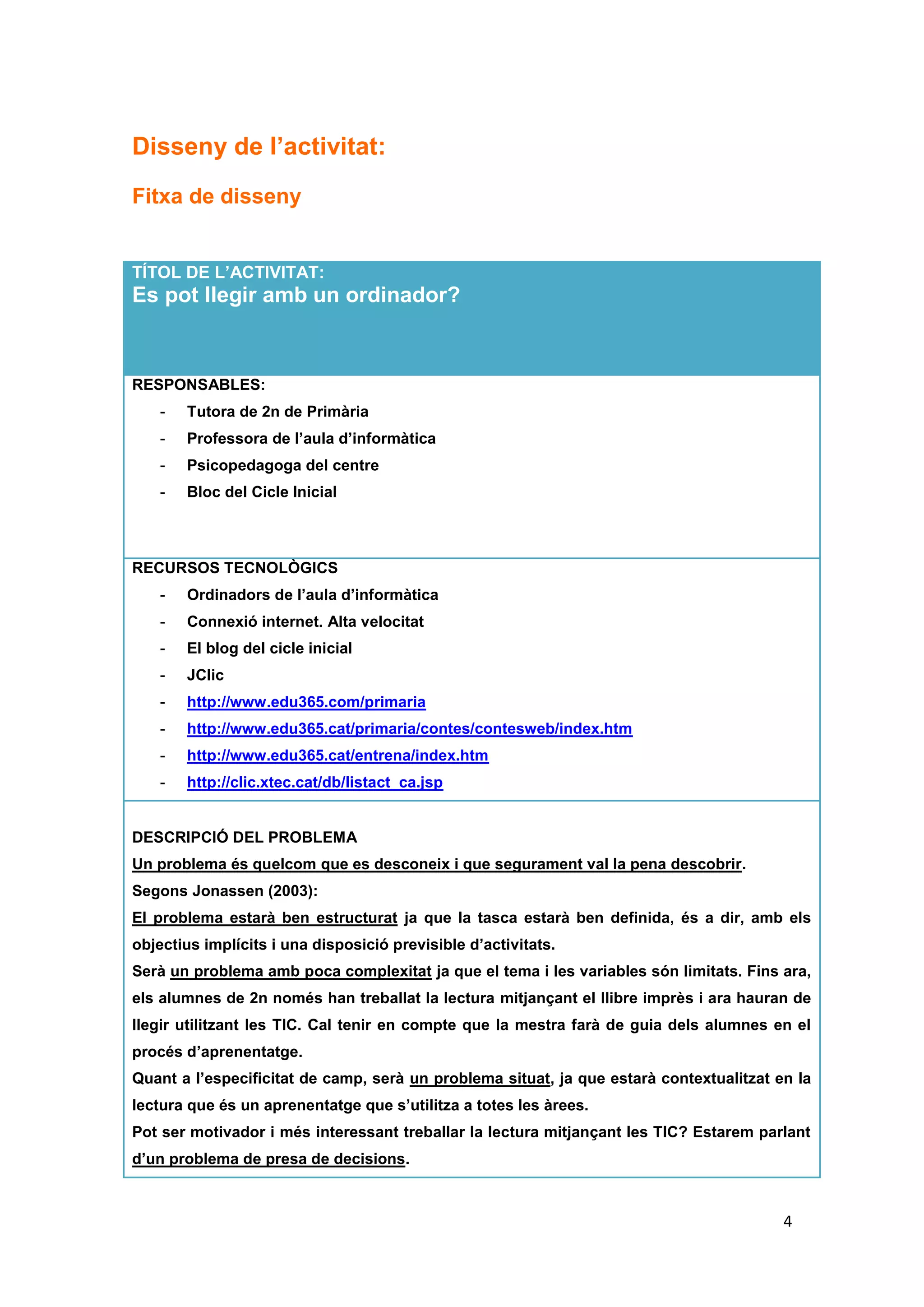 Disseny de l’activitat:
Fitxa de disseny


TÍTOL DE L’ACTIVITAT:
Es pot llegir amb un ordinador?



RESPONSABLES:
    -   Tutora de 2n de Primària
    -   Professora de l’aula d’informàtica
    -   Psicopedagoga del centre
    -   Bloc del Cicle Inicial



RECURSOS TECNOLÒGICS
    -   Ordinadors de l’aula d’informàtica
    -   Connexió internet. Alta velocitat
    -   El blog del cicle inicial
    -   JClic
    -   http://www.edu365.com/primaria
    -   http://www.edu365.cat/primaria/contes/contesweb/index.htm
    -   http://www.edu365.cat/entrena/index.htm
    -   http://clic.xtec.cat/db/listact_ca.jsp


DESCRIPCIÓ DEL PROBLEMA
Un problema és quelcom que es desconeix i que segurament val la pena descobrir.
Segons Jonassen (2003):
El problema estarà ben estructurat ja que la tasca estarà ben definida, és a dir, amb els
objectius implícits i una disposició previsible d’activitats.
Serà un problema amb poca complexitat ja que el tema i les variables són limitats. Fins ara,
els alumnes de 2n només han treballat la lectura mitjançant el llibre imprès i ara hauran de
llegir utilitzant les TIC. Cal tenir en compte que la mestra farà de guia dels alumnes en el
procés d’aprenentatge.
Quant a l’especificitat de camp, serà un problema situat, ja que estarà contextualitzat en la
lectura que és un aprenentatge que s’utilitza a totes les àrees.
Pot ser motivador i més interessant treballar la lectura mitjançant les TIC? Estarem parlant
d’un problema de presa de decisions.



                                                                                         4
 