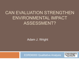 CAN EVALUATION STRENGTHEN
  ENVIRONMENTAL IMPACT
       ASSESSMENT?


        Adam J. Wright




      EDRD6000 Qualitative Analysis
 