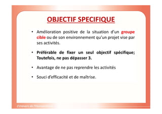 Gestion de projet de solidarité
internationale et développement durable
OBJECTIF SPECIFIQUE
• Amélioration positive de la situation d’un groupe
cible ou de son environnement qu’un projet vise par
ses activités.
• Préférable de fixer un seul objectif spécifique;
Toutefois, ne pas dépasser 3.
• Avantage de ne pas reprendre les activités
• Souci d’efficacité et de maîtrise.
 