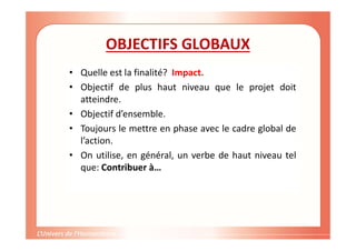 Gestion de projet de solidarité
internationale et développement durable
OBJECTIFS GLOBAUX
• Quelle est la finalité? Impact.
• Objectif de plus haut niveau que le projet doit
atteindre.
• Objectif d’ensemble.
• Toujours le mettre en phase avec le cadre global de
l’action.
• On utilise, en général, un verbe de haut niveau tel
que: Contribuer à…
 