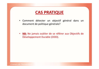CAS PRATIQUE
• Comment détecter un objectif général dans un
document de politique générale?
• NB: Ne jamais oublier de se référer aux Objectifs de
Développement Durable (ODD).
 