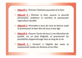 CAS PRATIQUE AVEC LES ODD
• Objectif 1 : Éliminer l’extrême pauvreté et la faim
• Objectif 2 : Éliminer la faim, assurer la sécurité
alimentaire, améliorer la nutrition et promouvoir
l’agriculture durable
• Objectif 3 : Permettre à tous de vivre en bonne santé
et promouvoir le bien-être de tous à tout âge
• Objectif 4 : Assurer l’accès de tous à une éducation de
qualité, sur un pied d’égalité, et promouvoir les
possibilités d’apprentissage tout au long de la vie
• Objectif 5 : Parvenir à l’égalité des sexes et
autonomiser toutes les femmes et les filles
 