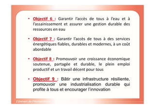 • Objectif 6 : Garantir l’accès de tous à l’eau et à
l’assainissement et assurer une gestion durable des
ressources en eau
• Objectif 7 : Garantir l’accès de tous à des services
énergétiques fiables, durables et modernes, à un coût
abordable
• Objectif 8 : Promouvoir une croissance économique
soutenue, partagée et durable, le plein emploi
productif et un travail décent pour tous
• Objectif 9 : Bâtir une infrastructure résiliente,
promouvoir une industrialisation durable qui
profite à tous et encourager l’innovation
 