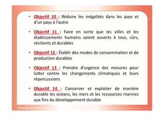 • Objectif 10 : Réduire les inégalités dans les pays et
d’un pays à l’autre
• Objectif 11 : Faire en sorte que les villes et les
établissements humains soient ouverts à tous, sûrs,
résilients et durables
• Objectif 12 : Établir des modes de consommation et de
production durables
• Objectif 13 : Prendre d’urgence des mesures pour
lutter contre les changements climatiques et leurs
répercussions
• Objectif 14 : Conserver et exploiter de manière
durable les océans, les mers et les ressources marines
aux fins du développement durable
 