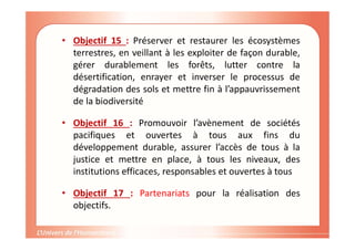 • Objectif 15 : Préserver et restaurer les écosystèmes
terrestres, en veillant à les exploiter de façon durable,
gérer durablement les forêts, lutter contre la
désertification, enrayer et inverser le processus de
dégradation des sols et mettre fin à l’appauvrissement
de la biodiversité
• Objectif 16 : Promouvoir l’avènement de sociétés
pacifiques et ouvertes à tous aux fins du
développement durable, assurer l’accès de tous à la
justice et mettre en place, à tous les niveaux, des
institutions efficaces, responsables et ouvertes à tous
• Objectif 17 : Partenariats pour la réalisation des
objectifs.
 