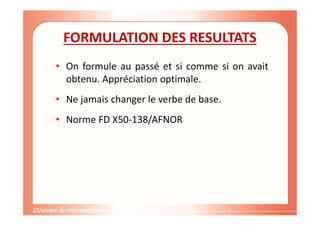 FORMULATION DES RESULTATS
• On formule au passé et si comme si on avait
obtenu. Appréciation optimale.
• Ne jamais changer le verbe de base.
• Norme FD X50-138/AFNOR
 