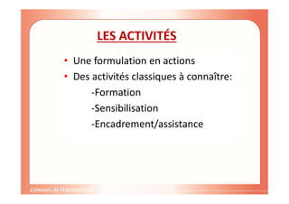 LES ACTIVITÉS
• Une formulation en actions
• Des activités classiques à connaître:
-Formation
-Sensibilisation
-Encadrement/assistance
 