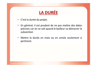 Gestion de projet de solidarité
internationale et développement durable
LA DURÉE
• C’est la durée du projet.
• En général, il est prudent de ne pas mettre des dates
précises car on se sait quand le bailleur va démarrer la
subvention
• Mettre la durée en mois ou en année seulement si
pertinent.
 