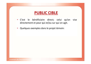 Gestion de projet de solidarité
internationale et développement durable
PUBLIC CIBLE
• C’est le bénéficiaire direct; celui qu’on vise
directement et pour qui et/ou sur qui on agit.
• Quelques exemples dans le projet témoin:
 