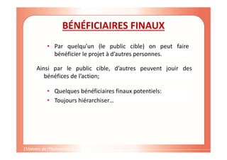 Gestion de projet de solidarité
internationale et développement durable
BÉNÉFICIAIRES FINAUX
• Par quelqu’un (le public cible) on peut faire
bénéficier le projet à d’autres personnes.
Ainsi par le public cible, d’autres peuvent jouir des
bénéfices de l’action;
• Quelques bénéficiaires finaux potentiels:
• Toujours hiérarchiser…
 