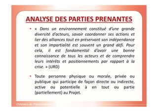 ANALYSE DES PARTIES PRENANTES
• « Dans un environnement constitué d’une grande
diversité d’acteurs, savoir coordonner ses actions et
lier des alliances tout en préservant son indépendance
et son impartialité est souvent un grand défi. Pour
cela, il est fondamental d’avoir une bonne
connaissance de tous les acteurs et de comprendre
leurs intérêts et positionnements par rapport à la
crise. » (URD)
• Toute personne physique ou morale, privée ou
publique qui participe de façon directe ou indirecte,
active ou potentielle à en tout ou partie
(partiellement) au Projet.
 