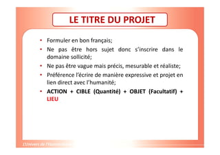Gestion de projet de solidarité
internationale et développement durable
LE TITRE DU PROJET
• Formuler en bon français;
• Ne pas être hors sujet donc s’inscrire dans le
domaine sollicité;
• Ne pas être vague mais précis, mesurable et réaliste;
• Préférence l’écrire de manière expressive et projet en
lien direct avec l’humanité;
• ACTION + CIBLE (Quantité) + OBJET (Facultatif) +
LIEU
 