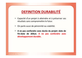 DEFINITION DURABILITÉ
• Capacité d’un projet à atteindre et à préserver ses
résultats sans compromettre le futur.
• On parle aussi de pérennité ou viabilité.
• A ne pas confondre avec durée du projet: date de
fin-date de début. A ne pas confondre avec
développement durable.
 