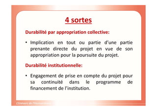 4 sortes
Durabilité par appropriation collective:
• Implication en tout ou partie d’une partie
prenante directe du projet en vue de son
appropriation pour la poursuite du projet.
Durabilité institutionnelle:
• Engagement de prise en compte du projet pour
sa continuité dans le programme de
financement de l’institution.
 