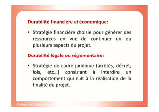 Durabilité financière et économique:
• Stratégie financière choisie pour générer des
ressources en vue de continuer un ou
plusieurs aspects du projet.
Durabilité légale ou réglementaire:
• Stratégie de cadre juridique (arrêtés, décret,
lois, etc…) consistant à interdire un
comportement qui nuit à la réalisation de la
finalité du projet.
 