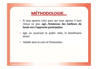 MÉTHODOLOGIE…
• Si vous ignorez celui pour qui vous agissez il vaut
mieux ne plus agir…Tendances des bailleurs de
fonds vers l’approche participative
• Agir en associant le public cible, le bénéficiaire
direct.
• Valable dans le suivi et l’évaluation.
 