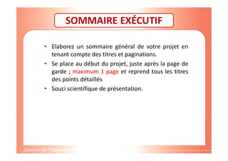 SOMMAIRE EXÉCUTIF
• Elaborez un sommaire général de votre projet en
tenant compte des titres et paginations.
• Se place au début du projet, juste après la page de
garde ; maximum 1 page et reprend tous les titres
des points détaillés
• Souci scientifique de présentation.
 