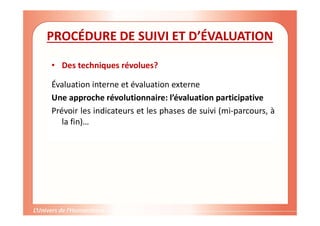 PROCÉDURE DE SUIVI ET D’ÉVALUATION
• Des techniques révolues?
Évaluation interne et évaluation externe
Une approche révolutionnaire: l’évaluation participative
Prévoir les indicateurs et les phases de suivi (mi-parcours, à
la fin)…
 