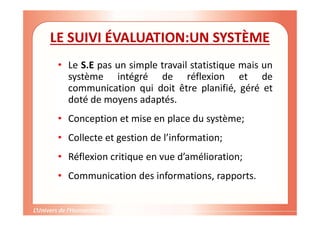 Gestion de projet de solidarité
internationale et développement durable
LE SUIVI ÉVALUATION:UN SYSTÈME
• Le S.E pas un simple travail statistique mais un
système intégré de réflexion et de
communication qui doit être planifié, géré et
doté de moyens adaptés.
• Conception et mise en place du système;
• Collecte et gestion de l’information;
• Réflexion critique en vue d’amélioration;
• Communication des informations, rapports.
 