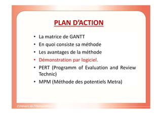 PLAN D’ACTION
• La matrice de GANTT
• En quoi consiste sa méthode
• Les avantages de la méthode
• Démonstration par logiciel.
• PERT (Programm of Evaluation and Review
Technic)
• MPM (Méthode des potentiels Metra)
 
