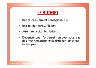 Gestion de projet de solidarité
internationale et développement durable
LE BUDGET
• Budgéter ce qui est « budgétable »;
• Budget doit être…Réaliste
• Attention, éviter les forfaits
• Dépenser pour l’action et non pour vous: cas
des frais administratifs à distinguer des frais
techniques
 