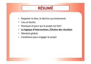RÉSUMÉ
• Rappeler le titre, le décrire succinctement;
• Lieu et durée;
• Pourquoi et pour qui le projet est fait?
• La logique d’intervention; /Chaîne des résultats
• Montant global;
• Conditions pour engager le projet
 