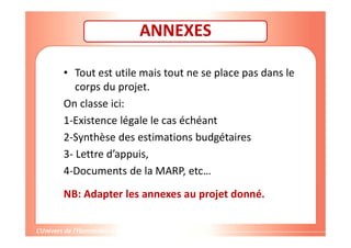 ANNEXES
• Tout est utile mais tout ne se place pas dans le
corps du projet.
On classe ici:
1-Existence légale le cas échéant
2-Synthèse des estimations budgétaires
3- Lettre d’appuis,
4-Documents de la MARP, etc…
NB: Adapter les annexes au projet donné.
 