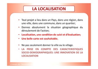 Gestion de projet de solidarité
internationale et développement durable
LA LOCALISATION
• Tout projet a lieu dans un Pays, dans une région, dans
une ville, dans une commune, dans un quartier;
• Donnez absolument la situation géographique du
déroulement de l’action;
• Localisation, une condition de suivi et d’évaluation;
• Une belle carte est souhaitable.
• Ne pas seulement donner la ville ou le village.
• LA PRISE EN COMPTE DES CARACTERISTIQUES
SOCIO-DEMOGRAPHIQUES: UNE INNOVATION DE LA
LOCALISATION
 