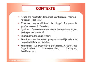 Gestion de projet de solidarité
internationale et développement durable
CONTEXTE
• Situez les contextes (mondial, continental, régional,
national, local etc…)
• D’ou sort votre décision de réagir? Rappelez la
genèse du mal à résoudre;
• Quel est l’environnement socio-économique et/ou
politique qui prévaut?
• Pour qui voulez-vous réagir?
• Relations avec les autres programmes déjà existants
ou potentiels le cas échéant.
• Références aux Documents pertinents…Rapport des
Organisations internationales, Colloques,
Conférences…
 
