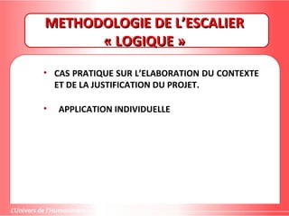 METHODOLOGIE DE L’ESCALIERMETHODOLOGIE DE L’ESCALIER
« LOGIQUE »« LOGIQUE »
• CAS PRATIQUE SUR L’ELABORATION DU CONTEXTE
ET DE LA JUSTIFICATION DU PROJET.
• APPLICATION INDIVIDUELLE
 