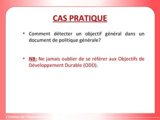 CAS PRATIQUE
• Comment détecter un objectif général dans un
document de politique générale?
• NB: Ne jamais oublier de se référer aux Objectifs de
Développement Durable (ODD).
 